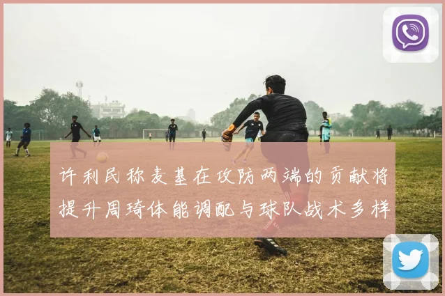许利民称麦基在攻防两端的贡献将提升周琦体能调配与球队战术多样性