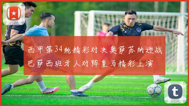 西甲第34轮精彩对决奥萨苏纳迎战巴萨西班牙人对阵皇马精彩上演