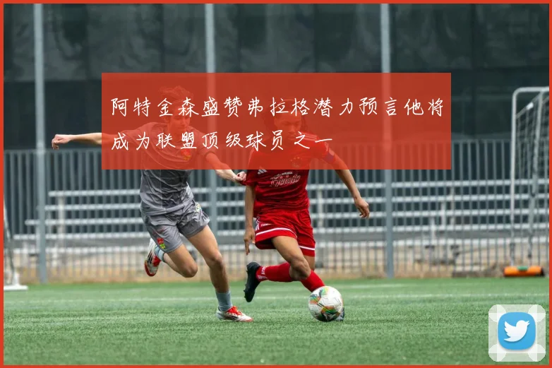 阿特金森盛赞弗拉格潜力预言他将成为联盟顶级球员之一
