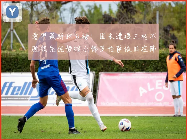 意甲最新积分榜：国米遭遇三轮不胜领先优势缩小佛罗伦萨依旧在降级区边缘挣扎