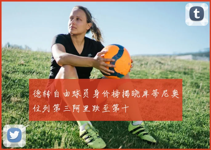 德转自由球员身价榜揭晓库蒂尼奥位列第三阿里跌至第十
