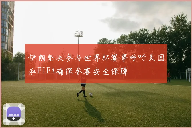 伊朗坚决参与世界杯赛事呼吁美国和FIFA确保参赛安全保障