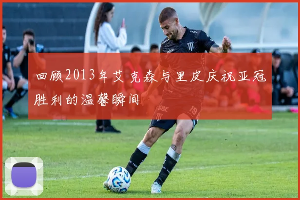 回顾2013年艾克森与里皮庆祝亚冠胜利的温馨瞬间