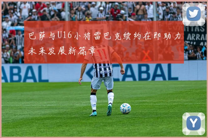 巴萨与U16小将雷巴克续约在即助力未来发展新篇章