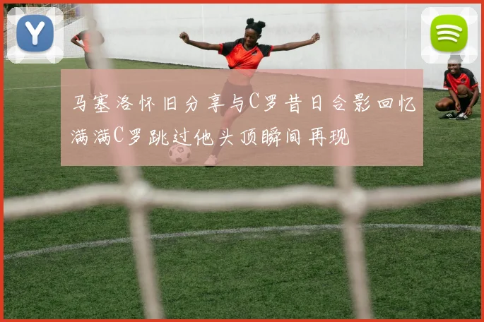 马塞洛怀旧分享与C罗昔日合影回忆满满C罗跳过他头顶瞬间再现