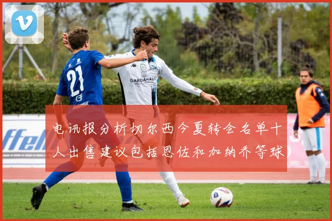 电讯报分析切尔西今夏转会名单十人出售建议包括恩佐和加纳乔等球员