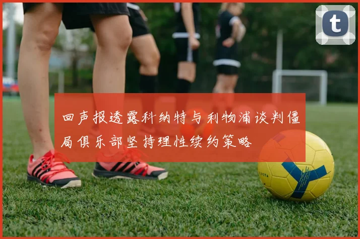 回声报透露科纳特与利物浦谈判僵局俱乐部坚持理性续约策略