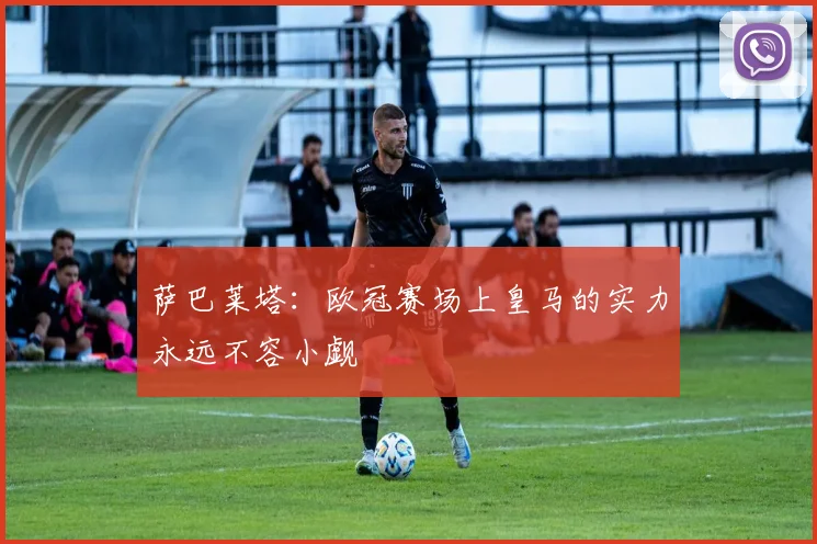 萨巴莱塔：欧冠赛场上皇马的实力永远不容小觑