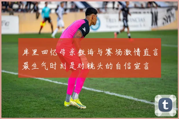库里回忆母亲教诲与赛场激情直言最生气时刻是对镜头的自信宣言