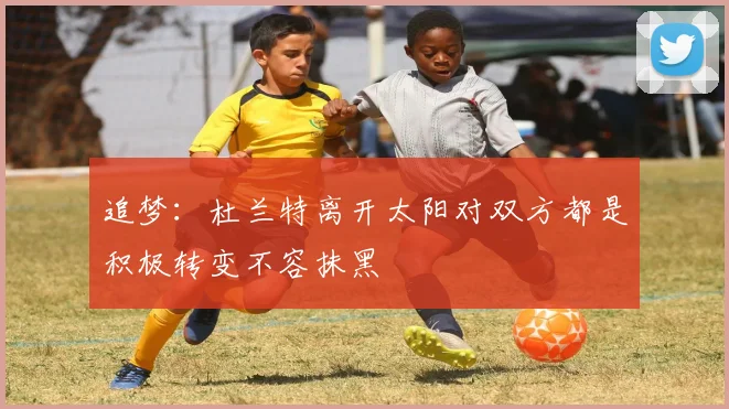追梦：杜兰特离开太阳对双方都是积极转变不容抹黑