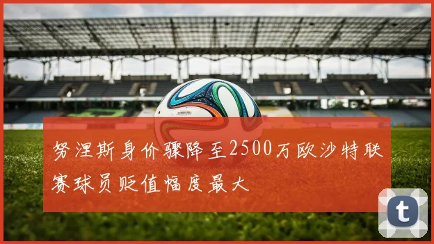 努涅斯身价骤降至2500万欧沙特联赛球员贬值幅度最大