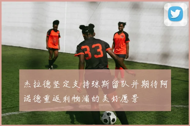 杰拉德坚定支持琼斯留队并期待阿诺德重返利物浦的美好愿景