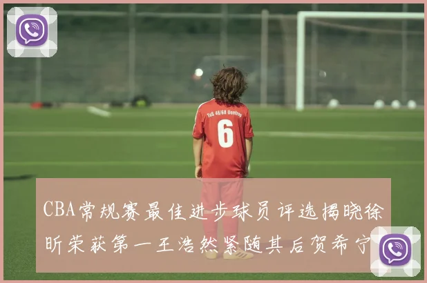 CBA常规赛最佳进步球员评选揭晓徐昕荣获第一王浩然紧随其后贺希宁位列第三