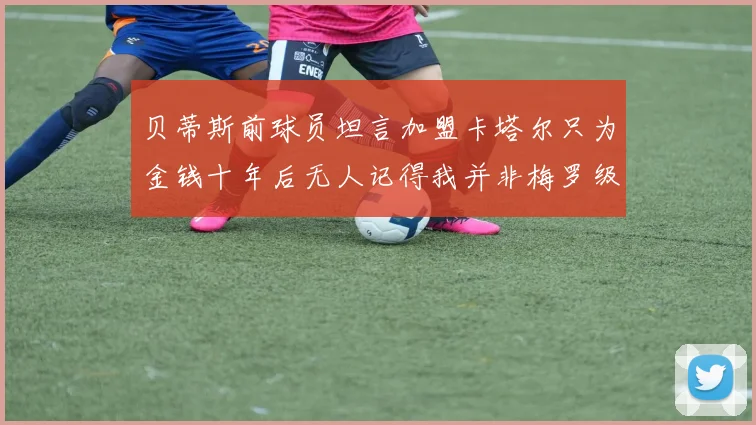 贝蒂斯前球员坦言加盟卡塔尔只为金钱十年后无人记得我并非梅罗级别